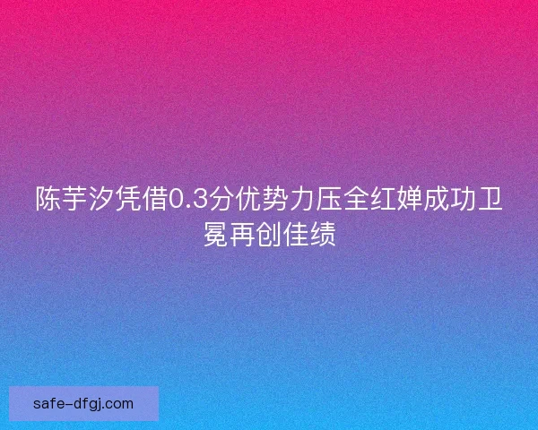 陈芋汐凭借0.3分优势力压全红婵成功卫冕再创佳绩 陈芋汐凭借0.3分优势力压全红婵成功卫冕再创佳绩