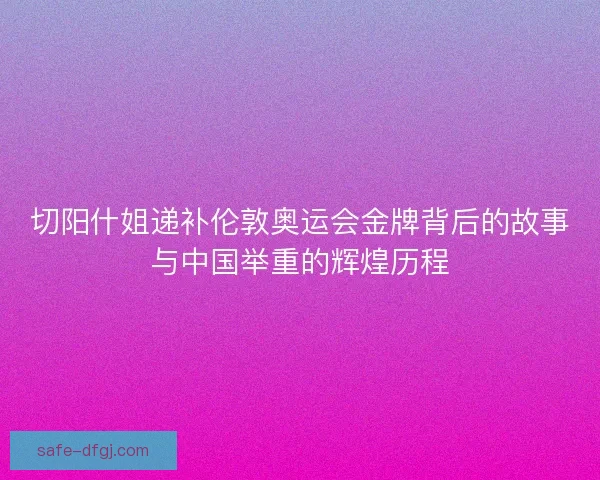 切阳什姐递补伦敦奥运会金牌背后的故事与中国举重的辉煌历程