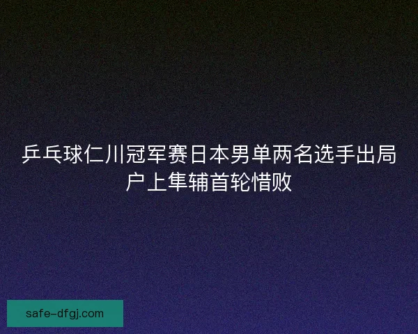 乒乓球仁川冠军赛日本男单两名选手出局户上隼辅首轮惜败