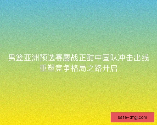 男篮亚洲预选赛鏖战正酣中国队冲击出线重塑竞争格局之路开启 男篮亚洲预选赛鏖战正酣中国队冲击出线重塑竞争格局之路开启
