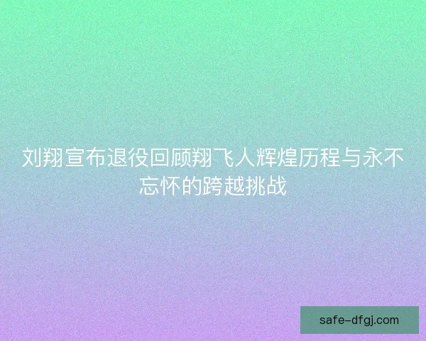 刘翔宣布退役回顾翔飞人辉煌历程与永不忘怀的跨越挑战 刘翔宣布退役回顾翔飞人辉煌历程与永不忘怀的跨越挑战