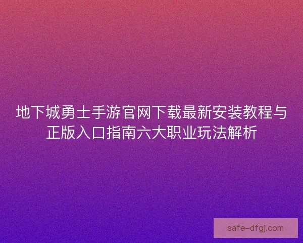地下城勇士手游官网下载最新安装教程与正版入口指南六大职业玩法解析