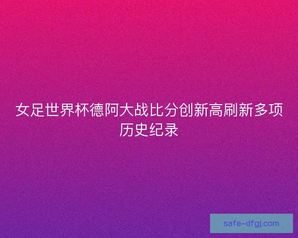 女足世界杯德阿大战比分创新高刷新多项历史纪录
